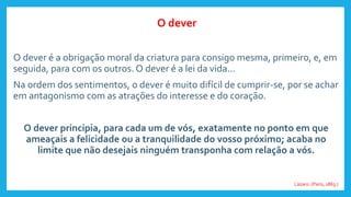 O dever é a obrigação moral da criatura para consigo mesma, primeiro, e, em
seguida, para com os outros. O dever é a lei da vida...
Na ordem dos sentimentos, o dever é muito difícil de cumprir-se, por se achar
em antagonismo com as atrações do interesse e do coração.
O dever principia, para cada um de vós, exatamente no ponto em que
ameaçais a felicidade ou a tranquilidade do vosso próximo; acaba no
limite que não desejais ninguém transponha com relação a vós.
Lázaro. (Paris, 1863.)
O dever
 