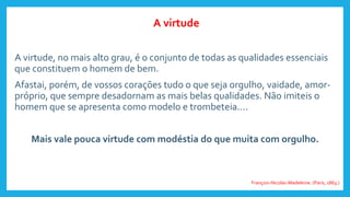 A virtude, no mais alto grau, é o conjunto de todas as qualidades essenciais
que constituem o homem de bem.
Afastai, porém, de vossos corações tudo o que seja orgulho, vaidade, amor-
próprio, que sempre desadornam as mais belas qualidades. Não imiteis o
homem que se apresenta como modelo e trombeteia....
Mais vale pouca virtude com modéstia do que muita com orgulho.
François-Nicolas-Madeleine. (Paris, 1863.)
A virtude
 