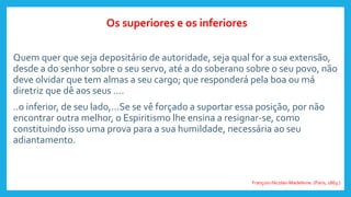 Quem quer que seja depositário de autoridade, seja qual for a sua extensão,
desde a do senhor sobre o seu servo, até a do soberano sobre o seu povo, não
deve olvidar que tem almas a seu cargo; que responderá pela boa ou má
diretriz que dê aos seus ....
..o inferior, de seu lado,...Se se vê forçado a suportar essa posição, por não
encontrar outra melhor, o Espiritismo lhe ensina a resignar-se, como
constituindo isso uma prova para a sua humildade, necessária ao seu
adiantamento.
Os superiores e os inferiores
François-Nicolas-Madeleine. (Paris, 1863.)
 