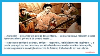 — Ai de nós! — exclamou um colega desalentado. — São raros os que resistem a estes
remos malditos, por mais de quatro meses!...
— Mas todo o serviço é de Deus, amigo — respondeu Jeziel altamente inspirado —, e
desde que aqui nos encontramos em atividade honesta e de consciência tranquila,
devemos guardar a convicção de servos do Criador, trabalhando em suas obras.
Paulo e Estevão
 