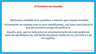 ... Nenhuma caridade teria a praticar o homem que vivesse insulado.
Unicamente no contato com os seus semelhantes, nas lutas mais árduas é
que ele encontra ensejo de praticá-la.
Aquele, pois, que se isola priva-se voluntariamente do mais poderoso
meio de aperfeiçoar-se; não tendo de pensar senão em si, sua vida é a de
um egoísta.
Um Espírito protetor. (Bordeaux, 1863.)
O homem no mundo
 