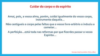 Amai, pois, a vossa alma, porém, cuidai igualmente do vosso corpo,
instrumento daquela...
Não castigueis o corpo pelas faltas que o vosso livre-arbítrio o induziu a
cometer...
A perfeição...está toda nas reformas por que fizerdes passar o vosso
Espírito...
Georges, Espírito protetor. (Paris, 1863.)
Cuidar do corpo e do espírito
 