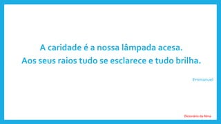 A caridade é a nossa lâmpada acesa.
Aos seus raios tudo se esclarece e tudo brilha.
Emmanuel
Dicionário da Alma
 