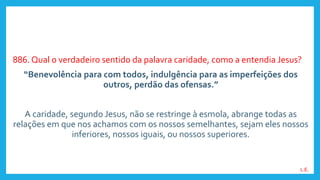 886. Qual o verdadeiro sentido da palavra caridade, como a entendia Jesus?
“Benevolência para com todos, indulgência para as imperfeições dos
outros, perdão das ofensas.”
A caridade, segundo Jesus, não se restringe à esmola, abrange todas as
relações em que nos achamos com os nossos semelhantes, sejam eles nossos
inferiores, nossos iguais, ou nossos superiores.
L.E.
 