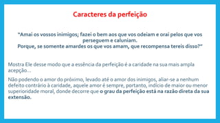 “Amai os vossos inimigos; fazei o bem aos que vos odeiam e orai pelos que vos
perseguem e caluniam.
Porque, se somente amardes os que vos amam, que recompensa tereis disso?”
Mostra Ele desse modo que a essência da perfeição é a caridade na sua mais ampla
acepção...
Não podendo o amor do próximo, levado até o amor dos inimigos, aliar-se a nenhum
defeito contrário à caridade, aquele amor é sempre, portanto, indício de maior ou menor
superioridade moral, donde decorre que o grau da perfeição está na razão direta da sua
extensão.
Caracteres da perfeição
 