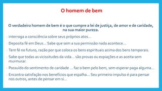 O verdadeiro homem de bem é o que cumpre a lei de justiça, de amor e de caridade,
na sua maior pureza.
- interroga a consciência sobre seus próprios atos...
- Deposita fé em Deus... Sabe que sem a sua permissão nada acontece...
- Tem fé no futuro, razão por que coloca os bens espirituais acima dos bens temporais.
- Sabe que todas as vicissitudes da vida... são provas ou expiações e as aceita sem
murmurar.
- Possuído do sentimento de caridade ... faz o bem pelo bem, sem esperar paga alguma...
- Encontra satisfação nos benefícios que espalha... Seu primeiro impulso é para pensar
nos outros, antes de pensar em si...
O homem de bem
 