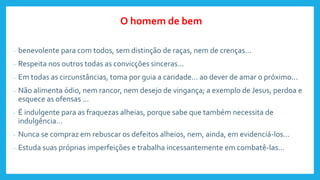- benevolente para com todos, sem distinção de raças, nem de crenças...
- Respeita nos outros todas as convicções sinceras...
- Em todas as circunstâncias, toma por guia a caridade... ao dever de amar o próximo...
- Não alimenta ódio, nem rancor, nem desejo de vingança; a exemplo de Jesus, perdoa e
esquece as ofensas ...
- É indulgente para as fraquezas alheias, porque sabe que também necessita de
indulgência...
- Nunca se compraz em rebuscar os defeitos alheios, nem, ainda, em evidenciá-los...
- Estuda suas próprias imperfeições e trabalha incessantemente em combatê-las...
O homem de bem
 
