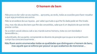 - Não procura dar valor ao seu espírito... aproveita, ao revés, todas as ocasiões para fazer ressaltar
o que seja proveitoso aos outros.
- Não se envaidece da sua riqueza...por saber que tudo o que lhe foi dado pode ser-lhe tirado.
- Usa, mas não abusa dos bens que lhe são concedidos, sabe que é um depósito de que terá de
prestar contas.
- Se a ordem social colocou sob o seu mando outros homens, trata-os com bondade e
benevolência...
- subordinado, de sua parte, compreende os deveres da posição que ocupa e se empenha em
cumpri-los conscienciosamente...
Não ficam assim enumeradas todas as qualidades que distinguem o homem de bem;
mas aquele que se esforce por possuir as que acabamos de mencionar...
O homem de bem
 