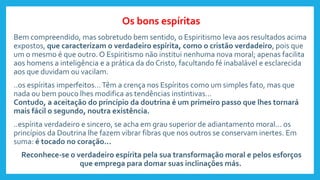 Bem compreendido, mas sobretudo bem sentido, o Espiritismo leva aos resultados acima
expostos, que caracterizam o verdadeiro espírita, como o cristão verdadeiro, pois que
um o mesmo é que outro. O Espiritismo não institui nenhuma nova moral; apenas facilita
aos homens a inteligência e a prática da do Cristo, facultando fé inabalável e esclarecida
aos que duvidam ou vacilam.
..os espíritas imperfeitos...Têm a crença nos Espíritos como um simples fato, mas que
nada ou bem pouco lhes modifica as tendências instintivas...
Contudo, a aceitação do princípio da doutrina é um primeiro passo que lhes tornará
mais fácil o segundo, noutra existência.
..espírita verdadeiro e sincero, se acha em grau superior de adiantamento moral... os
princípios da Doutrina lhe fazem vibrar fibras que nos outros se conservam inertes. Em
suma: é tocado no coração...
Reconhece-se o verdadeiro espírita pela sua transformação moral e pelos esforços
que emprega para domar suas inclinações más.
Os bons espíritas
 