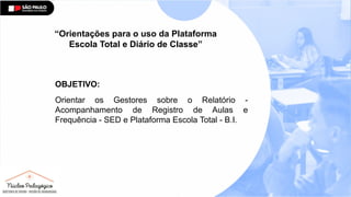 “Orientações para o uso da Plataforma
Escola Total e Diário de Classe”
OBJETIVO:
Orientar os Gestores sobre o Relatório -
Acompanhamento de Registro de Aulas e
Frequência - SED e Plataforma Escola Total - B.I.
 