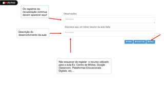 Os registros da
recuperação contínua
devem aparecer aqui!
Descrição do
desenvolvimento da aula
Não esquecer de registar o recurso utilizado
para a aula.Ex: Centro de Mídias, Google
Classroom, Plataformas Educacionais
Digitais, etc…
 