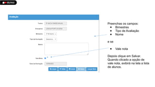 Preenchas os campos:
● Bimestres
● Tipo de Avaliação
● Nome
e se
● Vale nota
Depois clique em Salvar.
Quando clicado a opção de
vale nota, exibirá na tela a lista
de alunos.
 