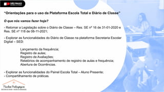 “Orientações para o uso da Plataforma Escola Total e Diário de Classe”
O que nós vamos fazer hoje?
- Retomar a Legislação sobre o Diário de Classe – Res. SE nº 16 de 31-01-2020 e
Res. SE nº 118 de 08-11-2021;
- Explorar as funcionalidades do Diário de Classe na plataforma Secretaria Escolar
Digital – SED:
Lançamento da frequência;
Registro de aulas;
Registro de Avaliações;
Relatórios de acompanhamento de registro de aulas e frequência;
Abertura de Ocorrências.
- Explorar as funcionalidades do Painel Escola Total – Aluno Presente;
- Compartilhamento de práticas.
 