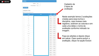 Cadastro de
2 tipos de
avaliação
Neste exemplo temos 2 avaliações
criadas para essa turma e
disciplina, caso tivesse mais
registros, exibiram as colunas e em
cada uma delas o nome da
avaliação conforme indicado na
imagem.
Faça as edições e depois clique
em salvar. Caso queira excluir a
avaliação, clique na opção Excluir.
 