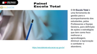 O BI Escola Total é
uma ferramenta de
gestão para o
acompanhamento dos
estudantes, pelos
Professores e Equipe
Gestora, para definição
de ações e estratégias
que tem como foco
melhorar a
aprendizagem,
diminuir a reprovação
e combater o
abandono.
https://escolatotal.educacao.sp.gov.br/
 