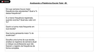 Em que semana houve maior
frequência dos estudantes? Qual a %
dessa frequência?
E a menor frequência registrada,
quando ocorreu? Qual seu valor em
%?
Qual é a turma mais frequente em
sua escola?
Que turma apresenta maior % de
ausências?
Escolha uma turma de sua escola,
analise os registros da semana atual
e indique os professores que não
fizeram o registro da frequência de
forma completa.
Analisando a Plataforma Escola Total - BI
 