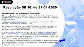 Artigo 4º - Caberá aos integrantes da equipe escolar:
III – ao professor, perante a (s) turma (s) que lhe for(em)atribuída(s), observando o
Calendário Escolar, sobretudo as datas estabelecidas para as reuniões de Conselho de
Classe /Ano / Série:
a) lançar a frequência dos estudantes, que resultará no percentual de frequência
bimestral e semestral/anual, conforme o caso;
b) registrar, regularmente, as informações referentes aos conteúdos trabalhados nas
aulas, bem como dos processos de avaliação da aprendizagem alcançada pelos
estudantes, lançando as respectivas notas;
c) lançar, ao final do bimestre, a nota que expresse o resultado do estudante naquele
período (nota bimestral) e as ausências compensadas, conforme regimento escolar;
§ 1º - Caberá ao professor manter atualizados os dados de avaliação e frequência dos
estudantes nos respectivos Diários de Classe.
§ 2º – Nos casos de ausências do professor, os lançamentos na plataforma SED serão
de responsabilidade do trio gestor da Unidade Escolar, a saber, Diretor de Escola, Vice-
Diretor ou Professor Coordenador.
 
