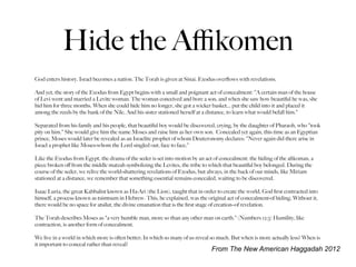 Hide the Aﬃkomen
God enters history. Israel becomes a nation. The Torah is given at Sinai. Exodus overﬂows with revelations.

And yet, the story of the Exodus from Egypt begins with a small and poignant act of concealment: "A certain man of the house
of Levi went and married a Levite woman. The woman conceived and bore a son; and when she saw how beautiful he was, she
hid him for three months. When she could hide him no longer, she got a wicker basket... put the child into it and placed it
among the reeds by the bank of the Nile. And his sister stationed herself at a distance, to learn what would befall him."

Separated from his family and his people, that beautiful boy would be discovered, crying, by the daughter of Pharaoh, who "took
pity on him." She would give him the name Moses and raise him as her own son. Concealed yet again, this time as an Egyptian
prince, Moses would later be revealed as an Israelite prophet of whom Deuteronomy declares: "Never again did there arise in
Israel a prophet like Moses-whom the Lord singled out, face to face."

Like the Exodus from Egypt, the drama of the seder is set into motion by an act of concealment: the hiding of the aﬁkoman, a
piece broken oﬀ from the middle matzah symbolizing the Levites, the tribe to which that beautiful boy belonged. During the
course of the seder, we relive the world-shattering revelations of Exodus, but always, in the back of our minds, like Miriam
stationed at a distance, we remember that something essential remains concealed, waiting to be discovered.

Isaac Luria, the great Kabbalist known as Ha-Ari (the Lion), taught that in order to create the world, God ﬁrst contracted into
himself, a process known as tsimtsum in Hebrew. This, he explained, was the original act of concealment-of hiding. Without it,
there would be no space for atsilut, the divine emanation that is the ﬁrst stage of creation--of revelation.

The Torah describes Moses as "a very humble man, more so than any other man on earth." (Numbers 12:3) Humility, like
contraction, is another form of concealment.

We live in a world in which more is often better; In which so many of us reveal so much. But when is more actually less? When is
it important to conceal rather than reveal?
                                                                               From The New American Haggadah 2012
 