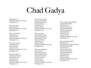 Chad Gadya
Chad gadya (2x)                    Then came the water
My father bought for two zuzim     That quenched the ﬁre
Chad gadya (2x).                   That burned the stick             Then came the Angel of Death
                                   That beat the dog                 And killed the butcher
Then came the cat                  That bit the cat                  That slew the ox
And ate the kid                    That ate the kid                  That drank the water
My father bought for two zuzim     My father bought for two zuzim    That quenched the ﬁre
Chad gadya (2x).                   Chad gadya (2x).                  That burned the stick
                                                                     That beat the dog
Then came the dog                  Then came the ox                  That bit the cat
And bit the cat                    That drank the water              That ate the kid
That ate the kid                   That quenched the ﬁre             My father bought for two zuzim
My father bought for two zuzim     That burned the stick             Chad gadya (2x).
Chad gadya (2x).                   That beat the dog
                                   That bit the cat                  Then came the Holy One
Then came the stick                That ate the kid                  Blessed be G-d
And beat the dog                   My father bought for two zuzim    And destroyed the Angel of Death
That bit the cat                   Chad gadya (2x).                  That killed the butcher
That ate the kid                                                     That slew the ox
My father bought for two zuzim     Then came the butcher             That drank the water
Chad gadya (2x).                   That slew the ox                  That quenched the ﬁre
                                   That drank the water              That burned the sticks
Then came the ﬁre                  That quenched the ﬁre             That beat the dog
That burned the stick              That burned the stick             That bit the cat
That beat the dog                  That beat the dog                 That ate the kid
That bit the cat                   That bit the cat                  My father bought for two zuzim
That ate the kid                   That ate the kid                  Chad gadya (2x).
My father bought for two zuzim     My father bought for two zuzim.
Chad gadya (2x).                   Chad gadya (2x).
 