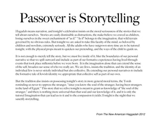 Passover is Storytelling
Hagadah means narration, and tonight's celebration insists on the moral seriousness of the stories that we
tell about ourselves.  Stories are easily dismissible as distractions, the make-believe we craved as children,
losing ourselves in the sweet enchantment of "as if." "As if" belongs to the imagination, that wild terrain
governed by no obvious rules. But tonight we are asked to take this faculty of the mind, so beloved by
children and novelists, extremely seriously. All the adults who have outgrown story time are to be tutored
tonight, with the physical props meant to quicken our pretending, and the ways of the child to guide us.

It is not enough to merely tell the story, but we must live inside of it, blur the boundaries of our personal
narrative so that we spill outward and include as part of our formative experiences having lived through
events that took place millennia before we were born. It is the imagination alone that can extend the sense
of the self, broaden our sense of who we really are. We are Jews, insists the tradition, and the identity of an
individual Jew is never strictly individual but also collective. By extending our personal narratives to include
the formative tale of Jewish identity we appropriate that collective self as part of our own.

But the tradition also insists on possessing tonight's story in more general moral terms, the Torah
reminding us never to oppress the stranger, "since you know the soul of the stranger, having been strangers
in the land of Egypt." This story that we relive tonight is meant to grant us knowledge of "the soul of the
stranger," and there is nothing more universal than that soul and our knowledge of it, and it is only the
tutored Imagination that can lead us to it and to the compassion it yields.Tonight is the night that we
sanctify storytelling.




                                                                       From The New American Haggadah 2012
 