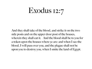 Exodus 12:7

And they shall take of the blood, and strike it on the two
side posts and on the upper door post of the houses,
wherein they shall eat it. And the blood shall be to you for
a token upon the houses where ye are: and when I see the
blood, I will pass over you, and the plague shall not be
upon you to destroy you, when I smite the land of Egypt.
 