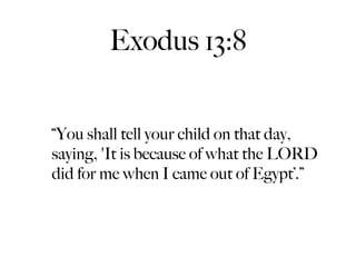 Exodus 13:8


“You shall tell your child on that day,
saying, 'It is because of what the LORD
did for me when I came out of Egypt’.”
 