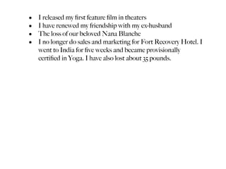 •   I released my ﬁrst feature ﬁlm in theaters
•   I have renewed my friendship with my ex-husband
•   The loss of our beloved Nana Blanche
•   I no longer do sales and marketing for Fort Recovery Hotel. I
    went to India for ﬁve weeks and became provisionally
    certiﬁed in Yoga. I have also lost about 35 pounds.
 