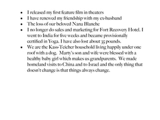 • I released my ﬁrst feature ﬁlm in theaters
• I have renewed my friendship with my ex-husband
• The loss of our beloved Nana Blanche
• I no longer do sales and marketing for Fort Recovery Hotel. I
  went to India for ﬁve weeks and became provisionally
  certiﬁed in Yoga. I have also lost about 35 pounds.
• We are the Kass-Teicher household living happily under one
  roof with a dog. Marty's son and wife were blessed with a
  healthy baby girl which makes us grandparents. We made
  homeland visits to China and to Israel and the only thing that
  doesn't change is that things always change.
 