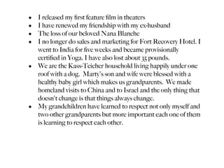 • I released my ﬁrst feature ﬁlm in theaters
• I have renewed my friendship with my ex-husband
• The loss of our beloved Nana Blanche
• I no longer do sales and marketing for Fort Recovery Hotel. I
  went to India for ﬁve weeks and became provisionally
  certiﬁed in Yoga. I have also lost about 35 pounds.
• We are the Kass-Teicher household living happily under one
  roof with a dog. Marty's son and wife were blessed with a
  healthy baby girl which makes us grandparents. We made
  homeland visits to China and to Israel and the only thing that
  doesn't change is that things always change.
• My grandchildren have learned to respect not only myself and
  two other grandparents but more important each one of them
  is learning to respect each other.
 