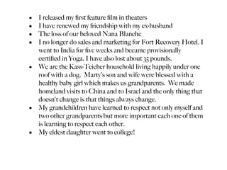 • I released my ﬁrst feature ﬁlm in theaters
• I have renewed my friendship with my ex-husband
• The loss of our beloved Nana Blanche
• I no longer do sales and marketing for Fort Recovery Hotel. I
  went to India for ﬁve weeks and became provisionally
  certiﬁed in Yoga. I have also lost about 35 pounds.
• We are the Kass-Teicher household living happily under one
  roof with a dog. Marty's son and wife were blessed with a
  healthy baby girl which makes us grandparents. We made
  homeland visits to China and to Israel and the only thing that
  doesn't change is that things always change.
• My grandchildren have learned to respect not only myself and
  two other grandparents but more important each one of them
  is learning to respect each other.
• My eldest daughter went to college!
 