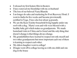 •   I released my ﬁrst feature ﬁlm in theaters
•   I have renewed my friendship with my ex-husband
•   The loss of our beloved Nana Blanche
•   I no longer do sales and marketing for Fort Recovery Hotel. I
    went to India for ﬁve weeks and became provisionally
    certiﬁed in Yoga. I have also lost about 35 pounds.
•   We are the Kass-Teicher household living happily under one
    roof with a dog. Marty's son and wife were blessed with a
    healthy baby girl which makes us grandparents. We made
    homeland visits to China and to Israel and the only thing that
    doesn't change is that things always change.
•   My grandchildren have learned to respect not only myself and
    two other grandparents but more important each one of them
    is learning to respect each other.
•   My eldest daughter went to college!
•   Dougie went oﬀ to college leaving us with one child and one
    dog in the house
 