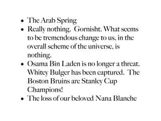• The Arab Spring
• Really nothing. Gornisht. What seems
  to be tremendous change to us, in the
  overall scheme of the universe, is
  nothing.
• Osama Bin Laden is no longer a threat.
  Whitey Bulger has been captured. The
  Boston Bruins are Stanley Cup
  Champions!
• The loss of our beloved Nana Blanche
 