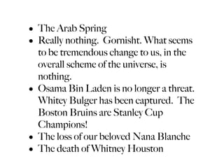 • The Arab Spring
• Really nothing. Gornisht. What seems
  to be tremendous change to us, in the
  overall scheme of the universe, is
  nothing.
• Osama Bin Laden is no longer a threat.
  Whitey Bulger has been captured. The
  Boston Bruins are Stanley Cup
  Champions!
• The loss of our beloved Nana Blanche
• The death of Whitney Houston
 