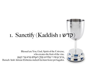 1. Sanctify (Kaddish 1 ‫)קדש‬

                   Blessed are You, God, Spirit of the Universe,
                                     who creates the fruit of the vine.
             ‫.ָּברּוְ אַ ָּתה יי אֱֹלֵהינּו מֶלְֶ ָהעֹוָלם ּבֹוֵרא ּפְִרי הַגֶָפן‬
Baruch Atah Adonai Eloheinu melech ha’olam borei pri hagafen.
 