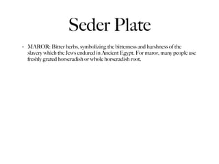 Seder Plate
•   MAROR: Bitter herbs, symbolizing the bitterness and harshness of the
    slavery which the Jews endured in Ancient Egypt. For maror, many people use
    freshly grated horseradish or whole horseradish root.
 