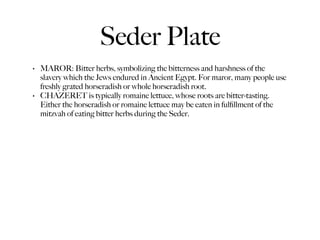 Seder Plate
•   MAROR: Bitter herbs, symbolizing the bitterness and harshness of the
    slavery which the Jews endured in Ancient Egypt. For maror, many people use
    freshly grated horseradish or whole horseradish root.
•   CHAZERET is typically romaine lettuce, whose roots are bitter-tasting.
    Either the horseradish or romaine lettuce may be eaten in fulﬁllment of the
    mitzvah of eating bitter herbs during the Seder.
 