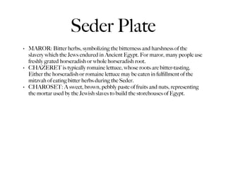 Seder Plate
•   MAROR: Bitter herbs, symbolizing the bitterness and harshness of the
    slavery which the Jews endured in Ancient Egypt. For maror, many people use
    freshly grated horseradish or whole horseradish root.
•   CHAZERET is typically romaine lettuce, whose roots are bitter-tasting.
    Either the horseradish or romaine lettuce may be eaten in fulﬁllment of the
    mitzvah of eating bitter herbs during the Seder.
•   CHAROSET: A sweet, brown, pebbly paste of fruits and nuts, representing
    the mortar used by the Jewish slaves to build the storehouses of Egypt.
 