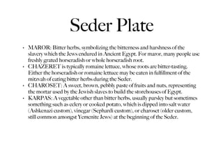 Seder Plate
•   MAROR: Bitter herbs, symbolizing the bitterness and harshness of the
    slavery which the Jews endured in Ancient Egypt. For maror, many people use
    freshly grated horseradish or whole horseradish root.
•   CHAZERET is typically romaine lettuce, whose roots are bitter-tasting.
    Either the horseradish or romaine lettuce may be eaten in fulﬁllment of the
    mitzvah of eating bitter herbs during the Seder.
•   CHAROSET: A sweet, brown, pebbly paste of fruits and nuts, representing
    the mortar used by the Jewish slaves to build the storehouses of Egypt.
•   KARPAS: A vegetable other than bitter herbs, usually parsley but sometimes
    something such as celery or cooked potato, which is dipped into salt water
    (Ashkenazi custom), vinegar (Sephardi custom), or charoset (older custom,
    still common amongst Yemenite Jews) at the beginning of the Seder.
 