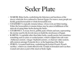 Seder Plate
•   MAROR: Bitter herbs, symbolizing the bitterness and harshness of the
    slavery which the Jews endured in Ancient Egypt. For maror, many people use
    freshly grated horseradish or whole horseradish root.
•   CHAZERET is typically romaine lettuce, whose roots are bitter-tasting.
    Either the horseradish or romaine lettuce may be eaten in fulﬁllment of the
    mitzvah of eating bitter herbs during the Seder.
•   CHAROSET: A sweet, brown, pebbly paste of fruits and nuts, representing
    the mortar used by the Jewish slaves to build the storehouses of Egypt.
•   KARPAS: A vegetable other than bitter herbs, usually parsley but sometimes
    something such as celery or cooked potato, which is dipped into salt water
    (Ashkenazi custom), vinegar (Sephardi custom), or charoset (older custom,
    still common amongst Yemenite Jews) at the beginning of the Seder.
•   ZEROA: A roasted lamb bone, symbolizing the korban Pesach (Pesach
    sacriﬁce), which was a lamb oﬀered in the Temple in Jerusalem and was then
    roasted and eaten as part of the meal on Seder night.
 