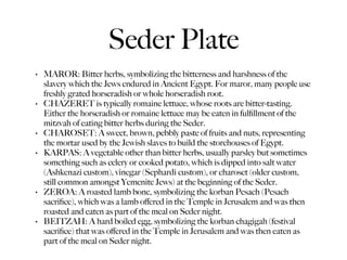 Seder Plate
•   MAROR: Bitter herbs, symbolizing the bitterness and harshness of the
    slavery which the Jews endured in Ancient Egypt. For maror, many people use
    freshly grated horseradish or whole horseradish root.
•   CHAZERET is typically romaine lettuce, whose roots are bitter-tasting.
    Either the horseradish or romaine lettuce may be eaten in fulﬁllment of the
    mitzvah of eating bitter herbs during the Seder.
•   CHAROSET: A sweet, brown, pebbly paste of fruits and nuts, representing
    the mortar used by the Jewish slaves to build the storehouses of Egypt.
•   KARPAS: A vegetable other than bitter herbs, usually parsley but sometimes
    something such as celery or cooked potato, which is dipped into salt water
    (Ashkenazi custom), vinegar (Sephardi custom), or charoset (older custom,
    still common amongst Yemenite Jews) at the beginning of the Seder.
•   ZEROA: A roasted lamb bone, symbolizing the korban Pesach (Pesach
    sacriﬁce), which was a lamb oﬀered in the Temple in Jerusalem and was then
    roasted and eaten as part of the meal on Seder night.
•   BEITZAH: A hard boiled egg, symbolizing the korban chagigah (festival
    sacriﬁce) that was oﬀered in the Temple in Jerusalem and was then eaten as
    part of the meal on Seder night.
 