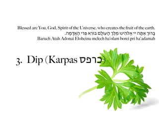 Blessed are You, God, Spirit of the Universe, who creates the fruit of the earth.
                          .‫בָּרּוְ אַתָּה יי אֱֹלהֵינּו מֶלְֶ הָעֹולָם ּבֹוֵרא פְִּרי הָאֲָדמָה‬
           Baruch Atah Adonai Eloheinu melech ha'olam borei pri ha'adamah




3. Dip (Karpas ‫)כרפס‬
 