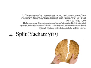 ‫הָא לַחְמָא עַנְיָא ִדי אֲכָלּו אַבְהָתָנָא בְּאְַרעָא ְדמִצְָריִם. כָּל ִדכְפִין יֵיתֵי וְיֵיכֹל, כָּל‬
     ,‫ִדצְִריְ יֵיתֵי וְיִפְסַח. הָשַׁתָּא הָכָא, לְשָׁנָה הַבָּאָה בְּאְַרעָא ְדיִשְָׂראֵל. הָשַׁתָּא עַבְֵדי‬
                                                                                 .‫לְשָׁנָה הַבָּאָה בְּנֵי חֹוִרין‬
        Ha lachma anya, di achalu avahatana, b’ara d’mitzrayim. Kol dichﬁn yeitei
    v’yeichul, kol ditzrich yeitei v’yifsach. Hashata hacha, lashanah haba-ah b’arah
                                     d’yisrael. Hashata avdei, lashanah haba-ah b’nei chorin.


4. Split (Yachatz ‫)יחץ‬
 