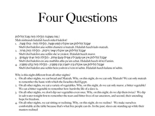 Four Questions
‫? ַמה ּנִּׁשְּתַָנה הַּלַיְָלה הֶַּזה מִָּכל הֵַּליֹלות‬
Mah nishtanah halailah hazeh mikol haleilot?
1. .‫ׁשֶּבְָכל הֵַּליֹלות ָאּנו אֹוכְִלין חֵָמץ ּומַָּצה, הַּלַיְָלה הֶַּזה - ּכּולֹו מַָּצה‬
   Sheb'chol haleilot anu ochlin chametz u'matzah. Halailah hazeh kulo matzah.
2. .‫ׁשֶּבְָכל הֵַּליֹלות ָאּנו אֹוכְִלין ׁשְָאר יְָרֹקות, - הַּלַיְָלה הֶַּזה ָמֹרור‬
   Sheb'chol haleilot anu ochlin she'ar yirakot. Halailah hazeh maror.
3. .‫ׁשֶּבְָכל הֵַּליֹלות ֵאין ֶאנּו מַטְִּביִלין אֲִפילּו ּפַַעם אֶָחת, - הַּלַיְָלה הֶַּזה ׁשְ ֵּתי פְעִָמים‬
   Sheb'chol haleilot ein anu matbilin aﬁlu pa'am echat. Halailah hazeh sh'tei f'amim.
4. .‫ׁשֶּבְָכל הֵַּליֹלות ָאּנו אֹוכְִלין ֵּבין יֹוׁשְִבין ּוֵבין מְסִֻּבין, - הַּלַיְָלה הֶַּזה ּכָֻלנו מְסִֻּבין‬
   Sheb'chol haleilot anu ochlin bein yoshvin u'vein m'subin. Halailah hazeh kulanu m'subin.

Why is this night diﬀerent from all other nights?
1. On all other nights, we eat bread and Matzah. Why, on this night, do we eat only Matzah? We eat only matzah
   to remember the haste with which the Israelites ﬂed Egypt.
2. On all other nights, we eat a variety of vegetables. Why, on this night, do we eat only maror, a bitter vegetable?
   We eat a bitter vegetable to remember how harsh the life of a slave is.
3. On all other nights, we don’t dip our vegetables even once. Why, on this night, do we dip them twice? We dip
   in salt water tonight ﬁrst to remember the tears and bitter lives of our ancestors, and second, their unending
   hope for freedom.
4. On all other nights, we eat sitting or reclining. Why, on this night, do we recline? We make ourselves
   comfortable at the table because that’s what free people can do. In the past, slaves ate standing up while their
   masters reclined
 