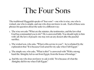The Four Sons
The traditional Haggadah speaks of "four sons"—one who is wise, one who is
wicked, one who is simple, and one who does not know to ask. Each of these sons
phrases his question about the seder in a diﬀerent way:

1. The wise son asks "What are the statutes, the testimonies, and the laws that
   God has commanded you to do?" He is answered fully: You should reply to him
   with [all] the laws of pesach: one may not eat any dessert after the paschal
   sacriﬁce.

2. The wicked son, who asks, "What is this service to you?", he is rebuked by the
   explanation that "It is because God acted for my sake when I left Egypt."

3. The simple son, who asks, "What is this?" is answered with "With a strong
   hand the Almighty led us out from Egypt, from the house of bondage."

4. And the one who does not know to ask is told, "It is because of what the
   Almighty did for me when I left Egypt."
 