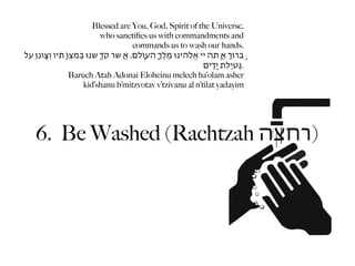 Blessed are You, God, Spirit of the Universe,
                                     who sanctiﬁes us with commandments and
                                                   commands us to wash our hands.
‫ָּברּוְ אַ ָּתה יי אֱֹלֵהינּו מֶלְֶ ָהעֹוָלם, אֲ ֶׁשר ִקְד ָׁשנּו ּבְמִצְֹו ָתיו וְצִָּונּו ַעל‬
                                                                              ‫.נְִטיַלת יַָדִים‬
                      Baruch Atah Adonai Eloheinu melech ha’olam asher
                             kid’shanu b’mitzvotav v’tzivanu al n’tilat yadayim




     6. Be Washed (Rachtzah ‫)רחצה‬
 