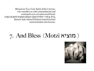 Blessed are You, God, Spirit of the Universe,
                 who sanctiﬁes us with commandments and
                      commands us to eat unleavened bread.
‫.ָּברּוְ אַ ָּתה יי אֱֹלֵהינּו מֶלְֶ ָהעֹוָלם הַּמֹוִציא לֶֶחם ִמן הָאֶָרץ‬
             Baruch Atah Adonai Eloheinu melech ha’olam
                                   hamotzi lechem min ha’aretz.




       7. And Bless (Motzi ‫) מוציא‬
 