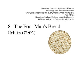 Blessed are You, God, Spirit of the Universe,
                                                  who brings forth bread from the earth.
       ‫ָּברּוְ אַ ָּתה יי אֱֹלֵהינּו מֶלְֶ ָהעֹוָלם, אֲ ֶׁשר ִקּדְ ָשנּו ּבְמִצְֹו ָתיו וְצִָּונּו ַעל‬
                                                                                    ‫.אֲִכיַלת מַָּצה‬
                             Baruch Atah Adonai Eloheinu melech ha’olam asher
                                   kid’shanu b’mitzvotav v’tzivanu al achilat matzah.



8. The Poor Man's Bread
(Matzo ‫)מצה‬
 