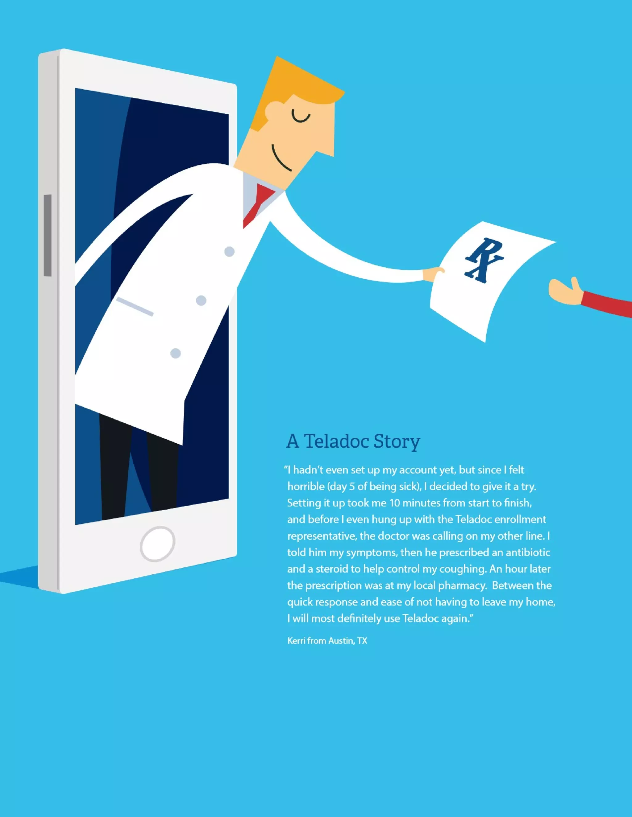 “I hadn’t even set up my account yet, but since I felt horrible (day 5 of being sick), I decided
to give it a try. Setting it up took me 10 minutes from start to finish, and before I even hung
up with the Teladoc enrollment representative, the doctor was calling on my other line. I
told him my symptoms, then he prescribed an antibiotic and a steroid to help control my
coughing. An hour later the prescription was at my local pharmacy. Between the quick
response and ease of not having to leave my home, I
will most definitely use Teladoc again.”
Kerri from Austin, TX
A Teladoc Story
 