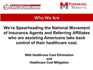 Who We AreWho We Are
We’re Spearheading the National Movement
of Insurance Agents and Referring Affiliates
who are assisting Americans take back
control of their healthcare cost.
With Healthcare Cost EliminationWith Healthcare Cost Elimination
andand
Healthcare Cost MitigationHealthcare Cost Mitigation
 