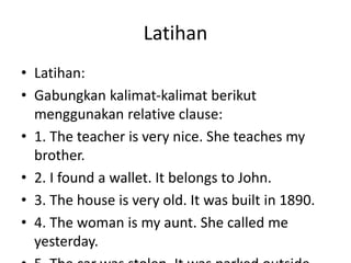 Latihan
• Latihan:
• Gabungkan kalimat-kalimat berikut
menggunakan relative clause:
• 1. The teacher is very nice. She teaches my
brother.
• 2. I found a wallet. It belongs to John.
• 3. The house is very old. It was built in 1890.
• 4. The woman is my aunt. She called me
yesterday.
 